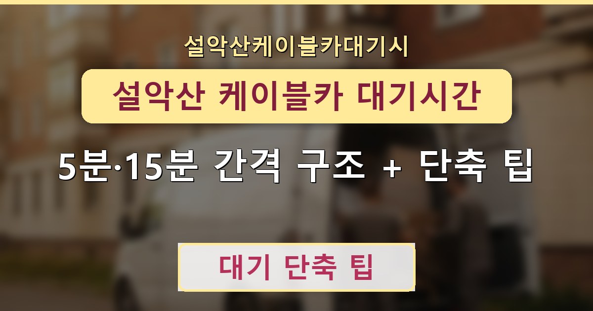설악산 케이블카 대기시간 - 5분·15분 간격 구조 + 단축 팁